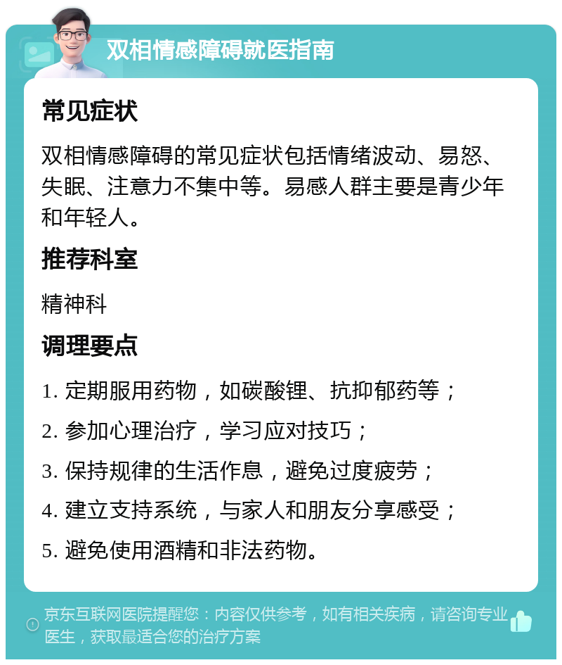 双相情感障碍就医指南 常见症状 双相情感障碍的常见症状包括情绪波动、易怒、失眠、注意力不集中等。易感人群主要是青少年和年轻人。 推荐科室 精神科 调理要点 1. 定期服用药物，如碳酸锂、抗抑郁药等； 2. 参加心理治疗，学习应对技巧； 3. 保持规律的生活作息，避免过度疲劳； 4. 建立支持系统，与家人和朋友分享感受； 5. 避免使用酒精和非法药物。