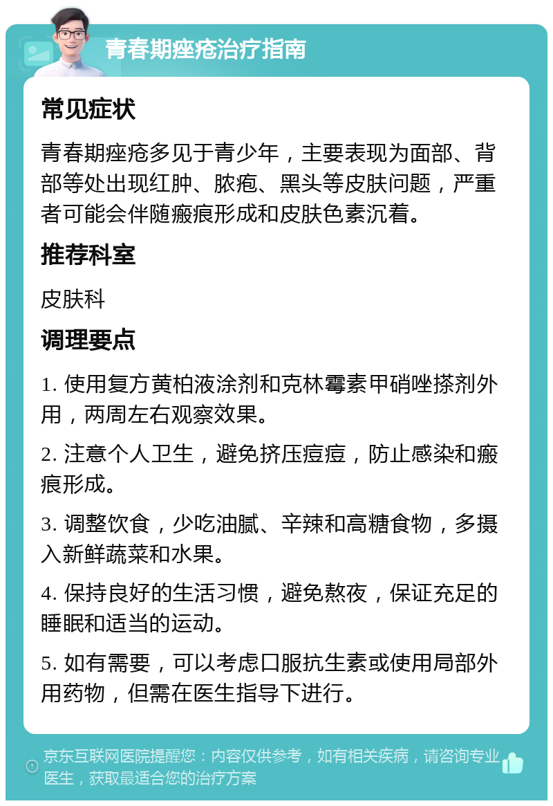 青春期痤疮治疗指南 常见症状 青春期痤疮多见于青少年，主要表现为面部、背部等处出现红肿、脓疱、黑头等皮肤问题，严重者可能会伴随瘢痕形成和皮肤色素沉着。 推荐科室 皮肤科 调理要点 1. 使用复方黄柏液涂剂和克林霉素甲硝唑搽剂外用，两周左右观察效果。 2. 注意个人卫生，避免挤压痘痘，防止感染和瘢痕形成。 3. 调整饮食，少吃油腻、辛辣和高糖食物，多摄入新鲜蔬菜和水果。 4. 保持良好的生活习惯，避免熬夜，保证充足的睡眠和适当的运动。 5. 如有需要，可以考虑口服抗生素或使用局部外用药物，但需在医生指导下进行。