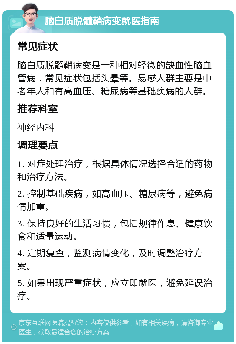 脑白质脱髓鞘病变就医指南 常见症状 脑白质脱髓鞘病变是一种相对轻微的缺血性脑血管病，常见症状包括头晕等。易感人群主要是中老年人和有高血压、糖尿病等基础疾病的人群。 推荐科室 神经内科 调理要点 1. 对症处理治疗，根据具体情况选择合适的药物和治疗方法。 2. 控制基础疾病，如高血压、糖尿病等，避免病情加重。 3. 保持良好的生活习惯，包括规律作息、健康饮食和适量运动。 4. 定期复查，监测病情变化，及时调整治疗方案。 5. 如果出现严重症状，应立即就医，避免延误治疗。