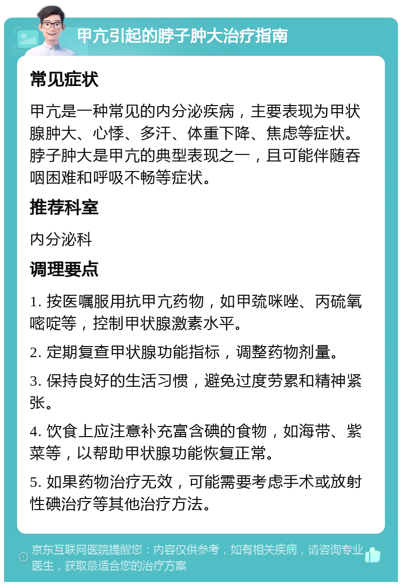 甲亢引起的脖子肿大治疗指南 常见症状 甲亢是一种常见的内分泌疾病，主要表现为甲状腺肿大、心悸、多汗、体重下降、焦虑等症状。脖子肿大是甲亢的典型表现之一，且可能伴随吞咽困难和呼吸不畅等症状。 推荐科室 内分泌科 调理要点 1. 按医嘱服用抗甲亢药物，如甲巯咪唑、丙硫氧嘧啶等，控制甲状腺激素水平。 2. 定期复查甲状腺功能指标，调整药物剂量。 3. 保持良好的生活习惯，避免过度劳累和精神紧张。 4. 饮食上应注意补充富含碘的食物，如海带、紫菜等，以帮助甲状腺功能恢复正常。 5. 如果药物治疗无效，可能需要考虑手术或放射性碘治疗等其他治疗方法。