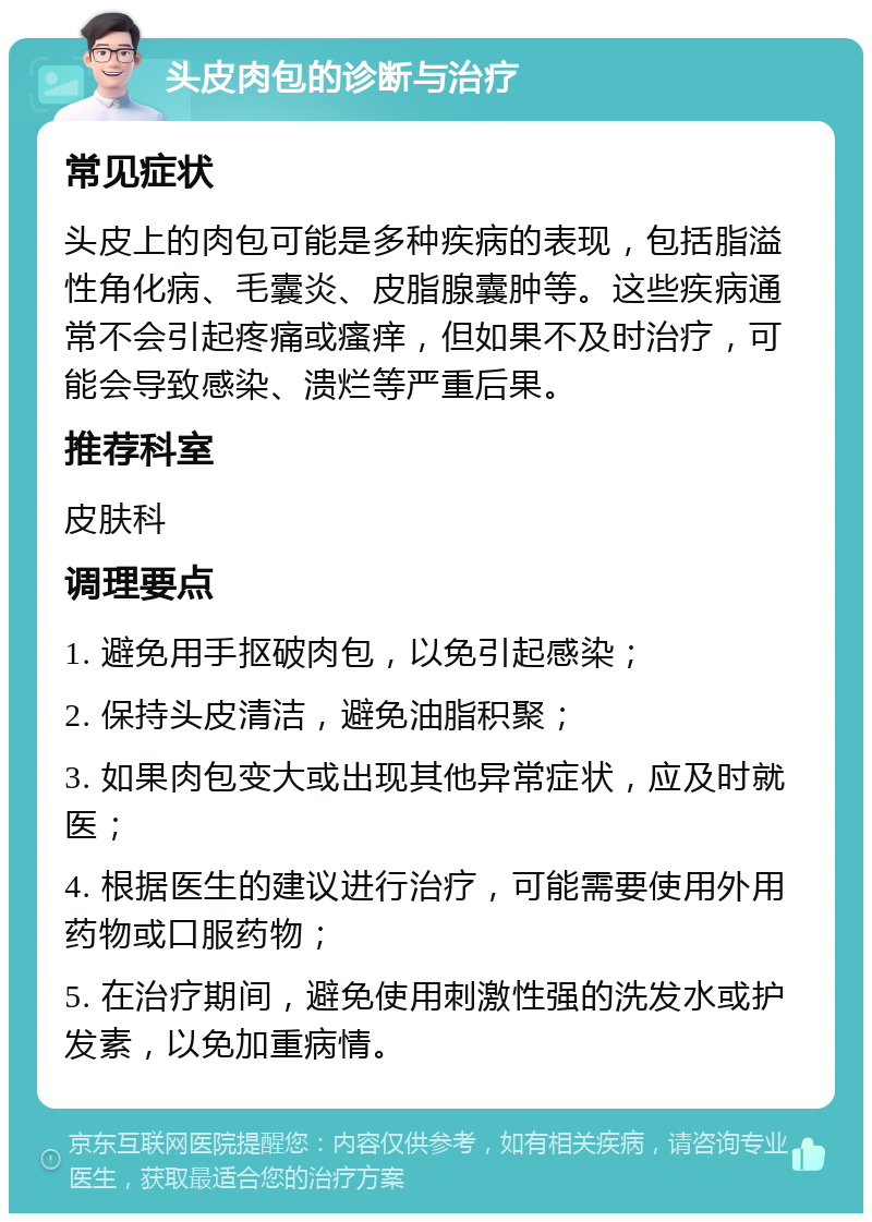 头皮肉包的诊断与治疗 常见症状 头皮上的肉包可能是多种疾病的表现，包括脂溢性角化病、毛囊炎、皮脂腺囊肿等。这些疾病通常不会引起疼痛或瘙痒，但如果不及时治疗，可能会导致感染、溃烂等严重后果。 推荐科室 皮肤科 调理要点 1. 避免用手抠破肉包，以免引起感染； 2. 保持头皮清洁，避免油脂积聚； 3. 如果肉包变大或出现其他异常症状，应及时就医； 4. 根据医生的建议进行治疗，可能需要使用外用药物或口服药物； 5. 在治疗期间，避免使用刺激性强的洗发水或护发素，以免加重病情。