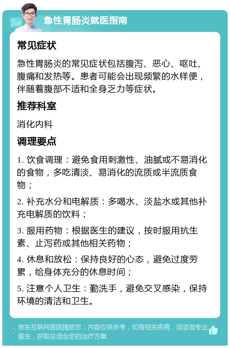 急性胃肠炎就医指南 常见症状 急性胃肠炎的常见症状包括腹泻、恶心、呕吐、腹痛和发热等。患者可能会出现频繁的水样便，伴随着腹部不适和全身乏力等症状。 推荐科室 消化内科 调理要点 1. 饮食调理：避免食用刺激性、油腻或不易消化的食物，多吃清淡、易消化的流质或半流质食物； 2. 补充水分和电解质：多喝水、淡盐水或其他补充电解质的饮料； 3. 服用药物：根据医生的建议，按时服用抗生素、止泻药或其他相关药物； 4. 休息和放松：保持良好的心态，避免过度劳累，给身体充分的休息时间； 5. 注意个人卫生：勤洗手，避免交叉感染，保持环境的清洁和卫生。