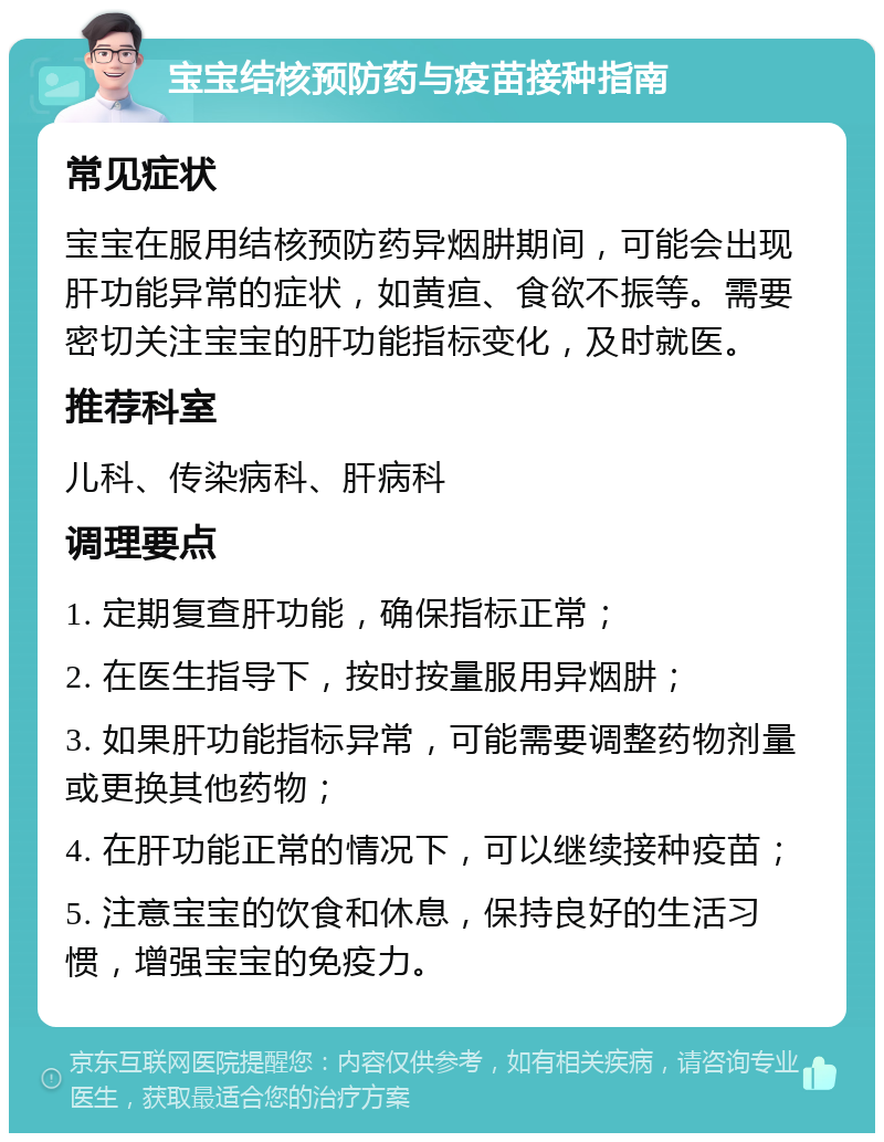 宝宝结核预防药与疫苗接种指南 常见症状 宝宝在服用结核预防药异烟肼期间，可能会出现肝功能异常的症状，如黄疸、食欲不振等。需要密切关注宝宝的肝功能指标变化，及时就医。 推荐科室 儿科、传染病科、肝病科 调理要点 1. 定期复查肝功能，确保指标正常； 2. 在医生指导下，按时按量服用异烟肼； 3. 如果肝功能指标异常，可能需要调整药物剂量或更换其他药物； 4. 在肝功能正常的情况下，可以继续接种疫苗； 5. 注意宝宝的饮食和休息，保持良好的生活习惯，增强宝宝的免疫力。