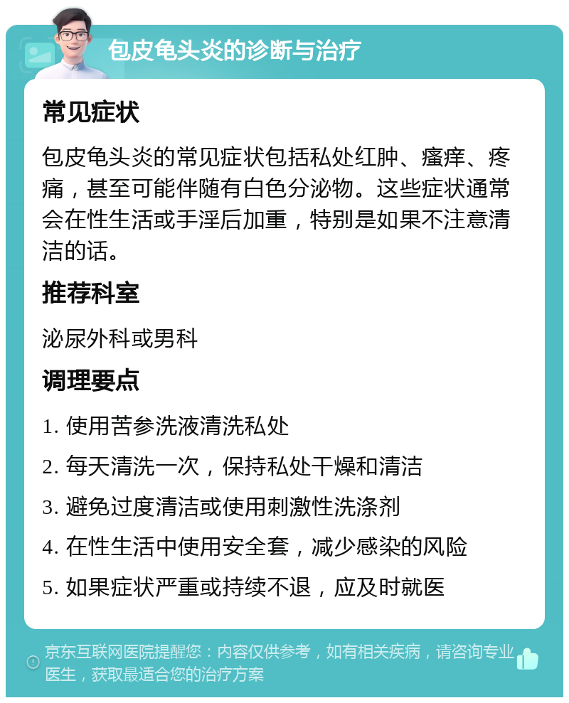 包皮龟头炎的诊断与治疗 常见症状 包皮龟头炎的常见症状包括私处红肿、瘙痒、疼痛，甚至可能伴随有白色分泌物。这些症状通常会在性生活或手淫后加重，特别是如果不注意清洁的话。 推荐科室 泌尿外科或男科 调理要点 1. 使用苦参洗液清洗私处 2. 每天清洗一次，保持私处干燥和清洁 3. 避免过度清洁或使用刺激性洗涤剂 4. 在性生活中使用安全套，减少感染的风险 5. 如果症状严重或持续不退，应及时就医