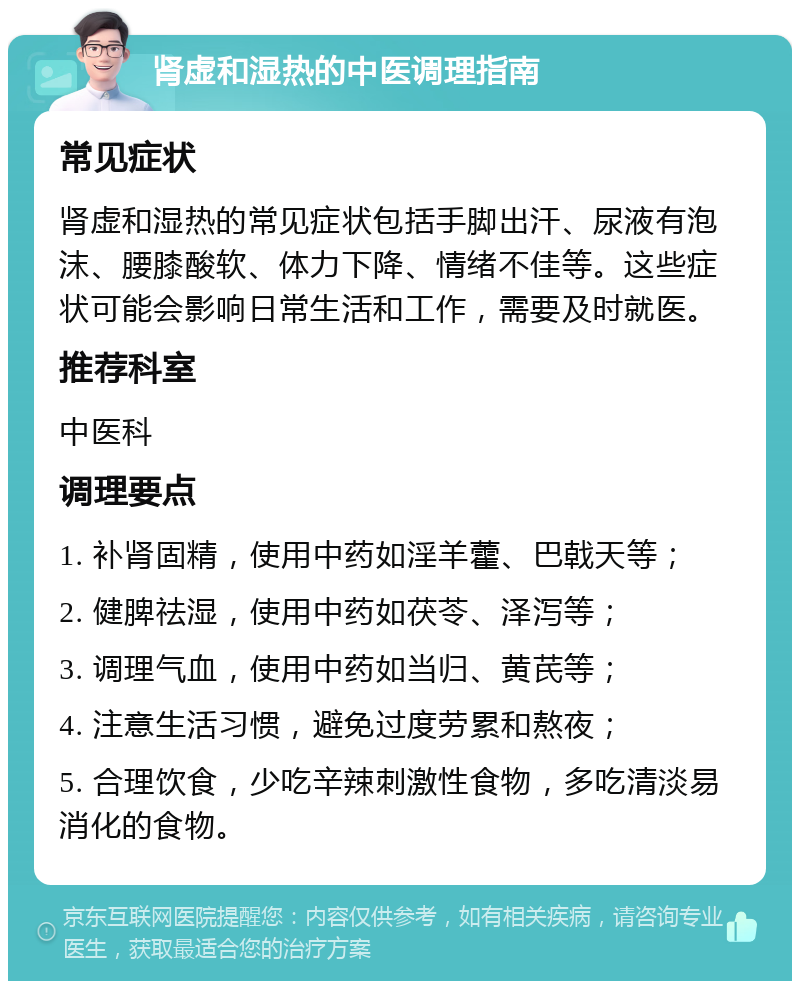 肾虚和湿热的中医调理指南 常见症状 肾虚和湿热的常见症状包括手脚出汗、尿液有泡沫、腰膝酸软、体力下降、情绪不佳等。这些症状可能会影响日常生活和工作，需要及时就医。 推荐科室 中医科 调理要点 1. 补肾固精，使用中药如淫羊藿、巴戟天等； 2. 健脾祛湿，使用中药如茯苓、泽泻等； 3. 调理气血，使用中药如当归、黄芪等； 4. 注意生活习惯，避免过度劳累和熬夜； 5. 合理饮食，少吃辛辣刺激性食物，多吃清淡易消化的食物。