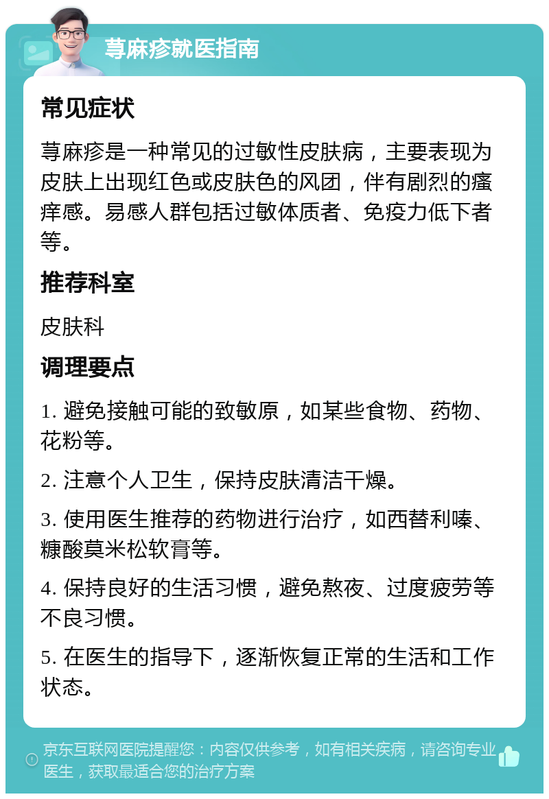 荨麻疹就医指南 常见症状 荨麻疹是一种常见的过敏性皮肤病，主要表现为皮肤上出现红色或皮肤色的风团，伴有剧烈的瘙痒感。易感人群包括过敏体质者、免疫力低下者等。 推荐科室 皮肤科 调理要点 1. 避免接触可能的致敏原，如某些食物、药物、花粉等。 2. 注意个人卫生，保持皮肤清洁干燥。 3. 使用医生推荐的药物进行治疗，如西替利嗪、糠酸莫米松软膏等。 4. 保持良好的生活习惯，避免熬夜、过度疲劳等不良习惯。 5. 在医生的指导下，逐渐恢复正常的生活和工作状态。