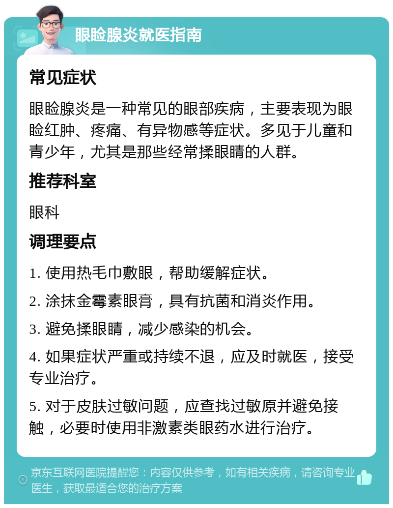 眼睑腺炎就医指南 常见症状 眼睑腺炎是一种常见的眼部疾病，主要表现为眼睑红肿、疼痛、有异物感等症状。多见于儿童和青少年，尤其是那些经常揉眼睛的人群。 推荐科室 眼科 调理要点 1. 使用热毛巾敷眼，帮助缓解症状。 2. 涂抹金霉素眼膏，具有抗菌和消炎作用。 3. 避免揉眼睛，减少感染的机会。 4. 如果症状严重或持续不退，应及时就医，接受专业治疗。 5. 对于皮肤过敏问题，应查找过敏原并避免接触，必要时使用非激素类眼药水进行治疗。