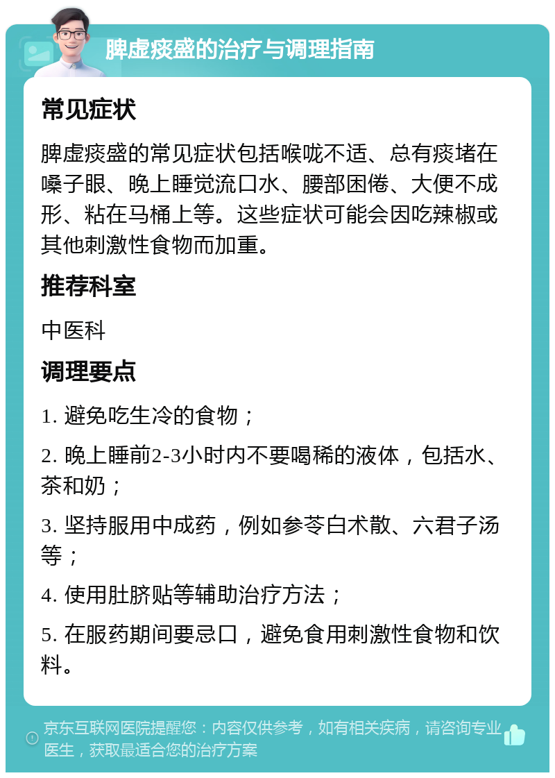 脾虚痰盛的治疗与调理指南 常见症状 脾虚痰盛的常见症状包括喉咙不适、总有痰堵在嗓子眼、晚上睡觉流口水、腰部困倦、大便不成形、粘在马桶上等。这些症状可能会因吃辣椒或其他刺激性食物而加重。 推荐科室 中医科 调理要点 1. 避免吃生冷的食物； 2. 晚上睡前2-3小时内不要喝稀的液体，包括水、茶和奶； 3. 坚持服用中成药，例如参苓白术散、六君子汤等； 4. 使用肚脐贴等辅助治疗方法； 5. 在服药期间要忌口，避免食用刺激性食物和饮料。