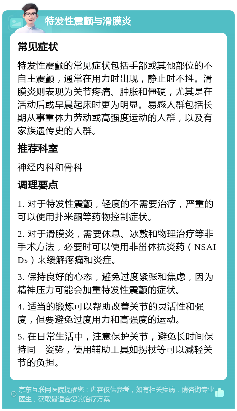 特发性震颤与滑膜炎 常见症状 特发性震颤的常见症状包括手部或其他部位的不自主震颤，通常在用力时出现，静止时不抖。滑膜炎则表现为关节疼痛、肿胀和僵硬，尤其是在活动后或早晨起床时更为明显。易感人群包括长期从事重体力劳动或高强度运动的人群，以及有家族遗传史的人群。 推荐科室 神经内科和骨科 调理要点 1. 对于特发性震颤，轻度的不需要治疗，严重的可以使用扑米酮等药物控制症状。 2. 对于滑膜炎，需要休息、冰敷和物理治疗等非手术方法，必要时可以使用非甾体抗炎药（NSAIDs）来缓解疼痛和炎症。 3. 保持良好的心态，避免过度紧张和焦虑，因为精神压力可能会加重特发性震颤的症状。 4. 适当的锻炼可以帮助改善关节的灵活性和强度，但要避免过度用力和高强度的运动。 5. 在日常生活中，注意保护关节，避免长时间保持同一姿势，使用辅助工具如拐杖等可以减轻关节的负担。