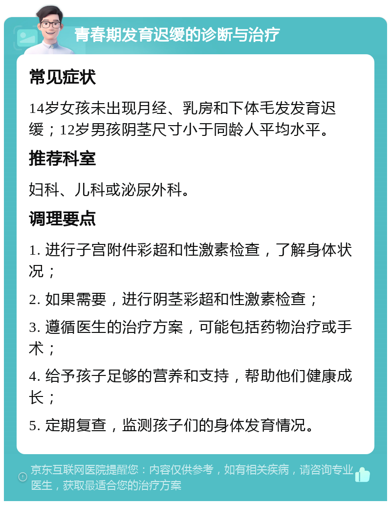 青春期发育迟缓的诊断与治疗 常见症状 14岁女孩未出现月经、乳房和下体毛发发育迟缓；12岁男孩阴茎尺寸小于同龄人平均水平。 推荐科室 妇科、儿科或泌尿外科。 调理要点 1. 进行子宫附件彩超和性激素检查，了解身体状况； 2. 如果需要，进行阴茎彩超和性激素检查； 3. 遵循医生的治疗方案，可能包括药物治疗或手术； 4. 给予孩子足够的营养和支持，帮助他们健康成长； 5. 定期复查，监测孩子们的身体发育情况。