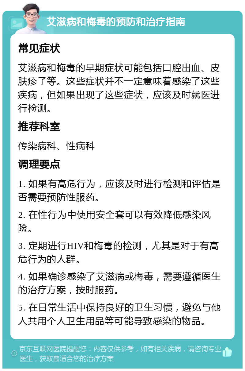 艾滋病和梅毒的预防和治疗指南 常见症状 艾滋病和梅毒的早期症状可能包括口腔出血、皮肤疹子等。这些症状并不一定意味着感染了这些疾病，但如果出现了这些症状，应该及时就医进行检测。 推荐科室 传染病科、性病科 调理要点 1. 如果有高危行为，应该及时进行检测和评估是否需要预防性服药。 2. 在性行为中使用安全套可以有效降低感染风险。 3. 定期进行HIV和梅毒的检测，尤其是对于有高危行为的人群。 4. 如果确诊感染了艾滋病或梅毒，需要遵循医生的治疗方案，按时服药。 5. 在日常生活中保持良好的卫生习惯，避免与他人共用个人卫生用品等可能导致感染的物品。