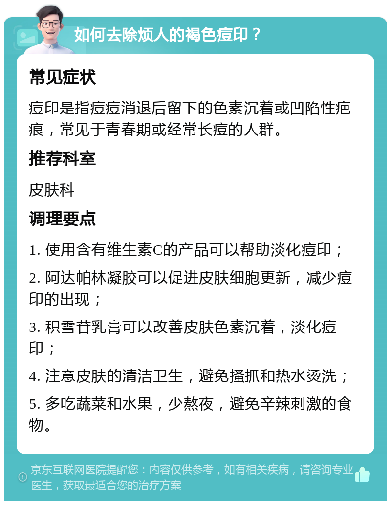 如何去除烦人的褐色痘印？ 常见症状 痘印是指痘痘消退后留下的色素沉着或凹陷性疤痕，常见于青春期或经常长痘的人群。 推荐科室 皮肤科 调理要点 1. 使用含有维生素C的产品可以帮助淡化痘印； 2. 阿达帕林凝胶可以促进皮肤细胞更新，减少痘印的出现； 3. 积雪苷乳膏可以改善皮肤色素沉着，淡化痘印； 4. 注意皮肤的清洁卫生，避免搔抓和热水烫洗； 5. 多吃蔬菜和水果，少熬夜，避免辛辣刺激的食物。