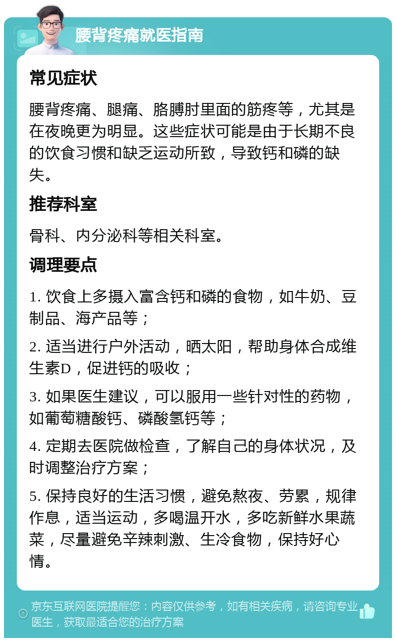 腰背疼痛就医指南 常见症状 腰背疼痛、腿痛、胳膊肘里面的筋疼等，尤其是在夜晚更为明显。这些症状可能是由于长期不良的饮食习惯和缺乏运动所致，导致钙和磷的缺失。 推荐科室 骨科、内分泌科等相关科室。 调理要点 1. 饮食上多摄入富含钙和磷的食物，如牛奶、豆制品、海产品等； 2. 适当进行户外活动，晒太阳，帮助身体合成维生素D，促进钙的吸收； 3. 如果医生建议，可以服用一些针对性的药物，如葡萄糖酸钙、磷酸氢钙等； 4. 定期去医院做检查，了解自己的身体状况，及时调整治疗方案； 5. 保持良好的生活习惯，避免熬夜、劳累，规律作息，适当运动，多喝温开水，多吃新鲜水果蔬菜，尽量避免辛辣刺激、生冷食物，保持好心情。