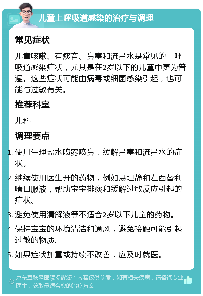 儿童上呼吸道感染的治疗与调理 常见症状 儿童咳嗽、有痰音、鼻塞和流鼻水是常见的上呼吸道感染症状，尤其是在2岁以下的儿童中更为普遍。这些症状可能由病毒或细菌感染引起，也可能与过敏有关。 推荐科室 儿科 调理要点 使用生理盐水喷雾喷鼻，缓解鼻塞和流鼻水的症状。 继续使用医生开的药物，例如易坦静和左西替利嗪口服液，帮助宝宝排痰和缓解过敏反应引起的症状。 避免使用清解液等不适合2岁以下儿童的药物。 保持宝宝的环境清洁和通风，避免接触可能引起过敏的物质。 如果症状加重或持续不改善，应及时就医。