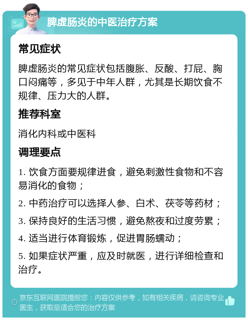 脾虚肠炎的中医治疗方案 常见症状 脾虚肠炎的常见症状包括腹胀、反酸、打屁、胸口闷痛等，多见于中年人群，尤其是长期饮食不规律、压力大的人群。 推荐科室 消化内科或中医科 调理要点 1. 饮食方面要规律进食，避免刺激性食物和不容易消化的食物； 2. 中药治疗可以选择人参、白术、茯苓等药材； 3. 保持良好的生活习惯，避免熬夜和过度劳累； 4. 适当进行体育锻炼，促进胃肠蠕动； 5. 如果症状严重，应及时就医，进行详细检查和治疗。