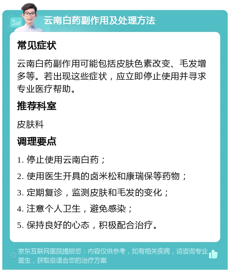 云南白药副作用及处理方法 常见症状 云南白药副作用可能包括皮肤色素改变、毛发增多等。若出现这些症状，应立即停止使用并寻求专业医疗帮助。 推荐科室 皮肤科 调理要点 1. 停止使用云南白药； 2. 使用医生开具的卤米松和康瑞保等药物； 3. 定期复诊，监测皮肤和毛发的变化； 4. 注意个人卫生，避免感染； 5. 保持良好的心态，积极配合治疗。