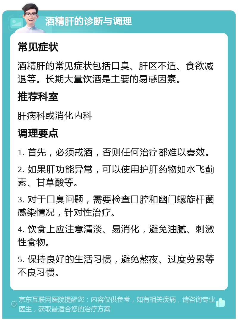 酒精肝的诊断与调理 常见症状 酒精肝的常见症状包括口臭、肝区不适、食欲减退等。长期大量饮酒是主要的易感因素。 推荐科室 肝病科或消化内科 调理要点 1. 首先，必须戒酒，否则任何治疗都难以奏效。 2. 如果肝功能异常，可以使用护肝药物如水飞蓟素、甘草酸等。 3. 对于口臭问题，需要检查口腔和幽门螺旋杆菌感染情况，针对性治疗。 4. 饮食上应注意清淡、易消化，避免油腻、刺激性食物。 5. 保持良好的生活习惯，避免熬夜、过度劳累等不良习惯。