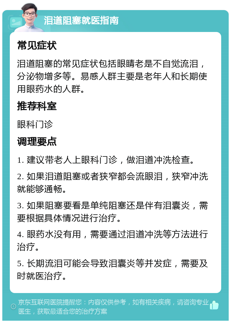 泪道阻塞就医指南 常见症状 泪道阻塞的常见症状包括眼睛老是不自觉流泪，分泌物增多等。易感人群主要是老年人和长期使用眼药水的人群。 推荐科室 眼科门诊 调理要点 1. 建议带老人上眼科门诊，做泪道冲洗检查。 2. 如果泪道阻塞或者狭窄都会流眼泪，狭窄冲洗就能够通畅。 3. 如果阻塞要看是单纯阻塞还是伴有泪囊炎，需要根据具体情况进行治疗。 4. 眼药水没有用，需要通过泪道冲洗等方法进行治疗。 5. 长期流泪可能会导致泪囊炎等并发症，需要及时就医治疗。