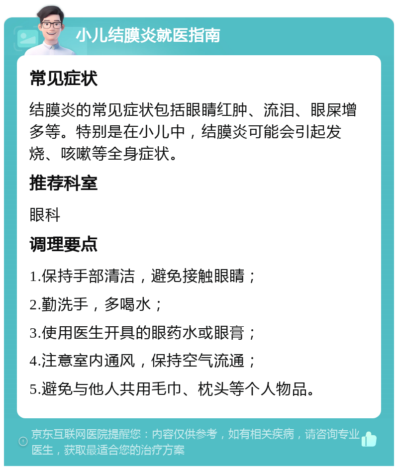 小儿结膜炎就医指南 常见症状 结膜炎的常见症状包括眼睛红肿、流泪、眼屎增多等。特别是在小儿中，结膜炎可能会引起发烧、咳嗽等全身症状。 推荐科室 眼科 调理要点 1.保持手部清洁，避免接触眼睛； 2.勤洗手，多喝水； 3.使用医生开具的眼药水或眼膏； 4.注意室内通风，保持空气流通； 5.避免与他人共用毛巾、枕头等个人物品。