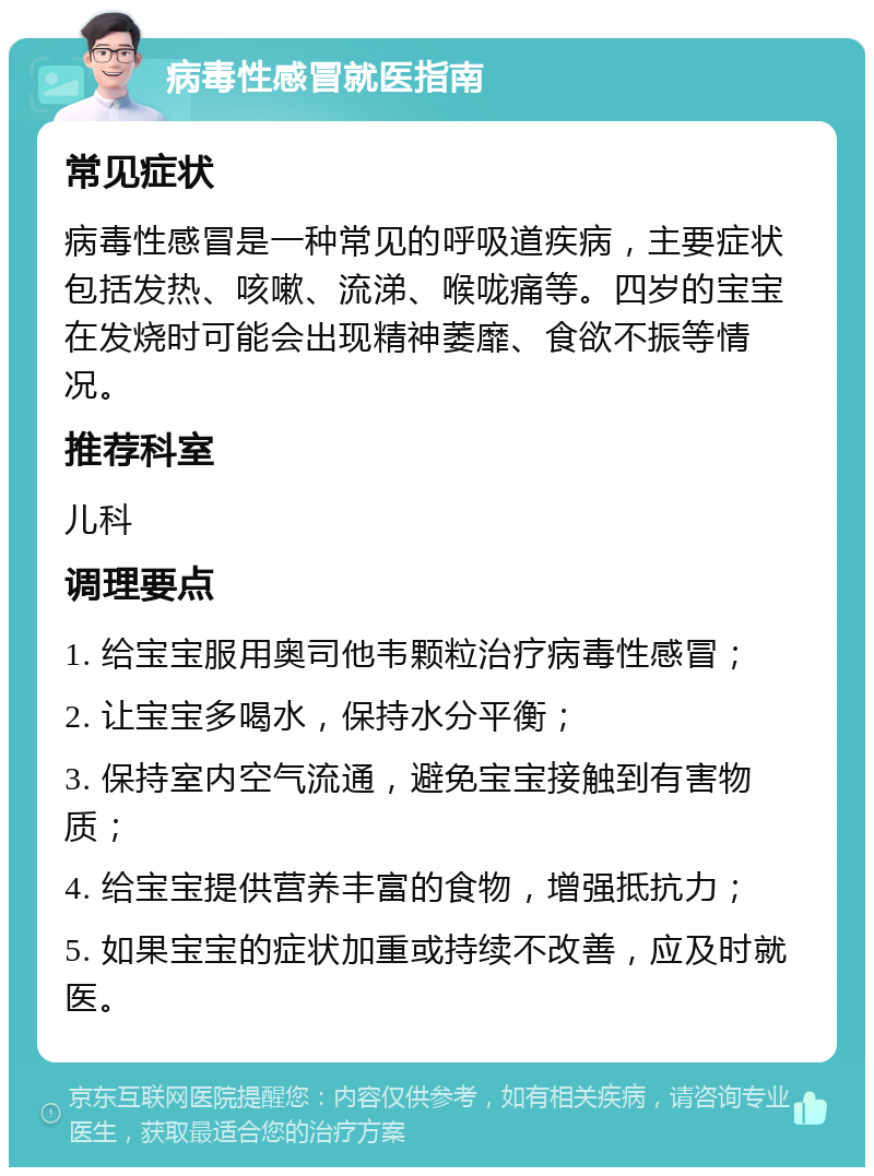 病毒性感冒就医指南 常见症状 病毒性感冒是一种常见的呼吸道疾病，主要症状包括发热、咳嗽、流涕、喉咙痛等。四岁的宝宝在发烧时可能会出现精神萎靡、食欲不振等情况。 推荐科室 儿科 调理要点 1. 给宝宝服用奥司他韦颗粒治疗病毒性感冒； 2. 让宝宝多喝水，保持水分平衡； 3. 保持室内空气流通，避免宝宝接触到有害物质； 4. 给宝宝提供营养丰富的食物，增强抵抗力； 5. 如果宝宝的症状加重或持续不改善，应及时就医。