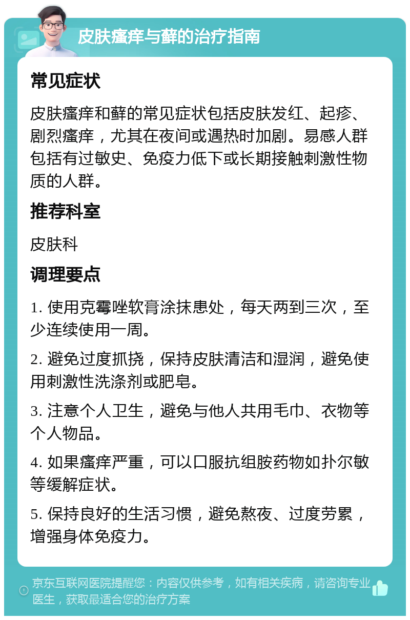 皮肤瘙痒与藓的治疗指南 常见症状 皮肤瘙痒和藓的常见症状包括皮肤发红、起疹、剧烈瘙痒，尤其在夜间或遇热时加剧。易感人群包括有过敏史、免疫力低下或长期接触刺激性物质的人群。 推荐科室 皮肤科 调理要点 1. 使用克霉唑软膏涂抹患处，每天两到三次，至少连续使用一周。 2. 避免过度抓挠，保持皮肤清洁和湿润，避免使用刺激性洗涤剂或肥皂。 3. 注意个人卫生，避免与他人共用毛巾、衣物等个人物品。 4. 如果瘙痒严重，可以口服抗组胺药物如扑尔敏等缓解症状。 5. 保持良好的生活习惯，避免熬夜、过度劳累，增强身体免疫力。