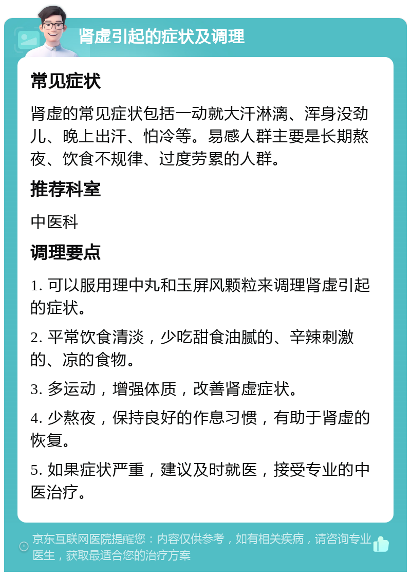 肾虚引起的症状及调理 常见症状 肾虚的常见症状包括一动就大汗淋漓、浑身没劲儿、晚上出汗、怕冷等。易感人群主要是长期熬夜、饮食不规律、过度劳累的人群。 推荐科室 中医科 调理要点 1. 可以服用理中丸和玉屏风颗粒来调理肾虚引起的症状。 2. 平常饮食清淡，少吃甜食油腻的、辛辣刺激的、凉的食物。 3. 多运动，增强体质，改善肾虚症状。 4. 少熬夜，保持良好的作息习惯，有助于肾虚的恢复。 5. 如果症状严重，建议及时就医，接受专业的中医治疗。