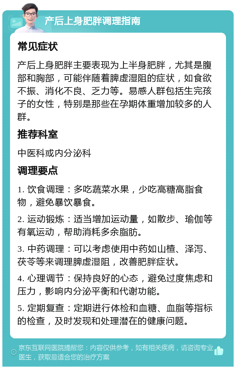 产后上身肥胖调理指南 常见症状 产后上身肥胖主要表现为上半身肥胖，尤其是腹部和胸部，可能伴随着脾虚湿阻的症状，如食欲不振、消化不良、乏力等。易感人群包括生完孩子的女性，特别是那些在孕期体重增加较多的人群。 推荐科室 中医科或内分泌科 调理要点 1. 饮食调理：多吃蔬菜水果，少吃高糖高脂食物，避免暴饮暴食。 2. 运动锻炼：适当增加运动量，如散步、瑜伽等有氧运动，帮助消耗多余脂肪。 3. 中药调理：可以考虑使用中药如山楂、泽泻、茯苓等来调理脾虚湿阻，改善肥胖症状。 4. 心理调节：保持良好的心态，避免过度焦虑和压力，影响内分泌平衡和代谢功能。 5. 定期复查：定期进行体检和血糖、血脂等指标的检查，及时发现和处理潜在的健康问题。