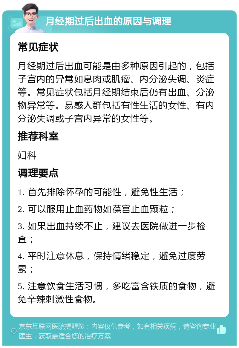 月经期过后出血的原因与调理 常见症状 月经期过后出血可能是由多种原因引起的，包括子宫内的异常如息肉或肌瘤、内分泌失调、炎症等。常见症状包括月经期结束后仍有出血、分泌物异常等。易感人群包括有性生活的女性、有内分泌失调或子宫内异常的女性等。 推荐科室 妇科 调理要点 1. 首先排除怀孕的可能性，避免性生活； 2. 可以服用止血药物如葆宫止血颗粒； 3. 如果出血持续不止，建议去医院做进一步检查； 4. 平时注意休息，保持情绪稳定，避免过度劳累； 5. 注意饮食生活习惯，多吃富含铁质的食物，避免辛辣刺激性食物。