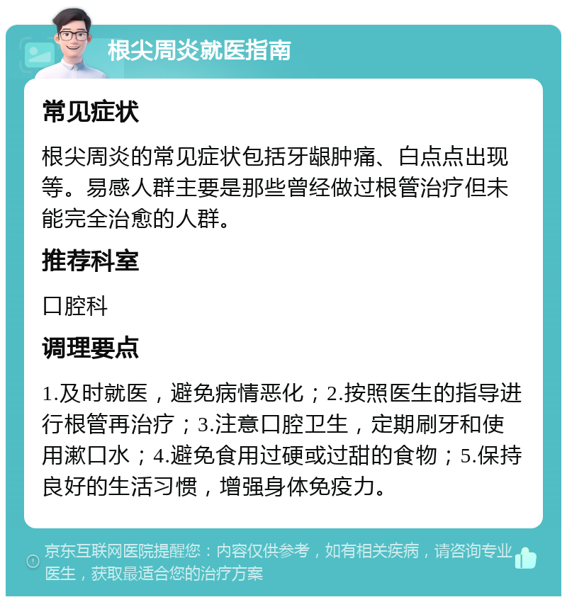 根尖周炎就医指南 常见症状 根尖周炎的常见症状包括牙龈肿痛、白点点出现等。易感人群主要是那些曾经做过根管治疗但未能完全治愈的人群。 推荐科室 口腔科 调理要点 1.及时就医，避免病情恶化；2.按照医生的指导进行根管再治疗；3.注意口腔卫生，定期刷牙和使用漱口水；4.避免食用过硬或过甜的食物；5.保持良好的生活习惯，增强身体免疫力。