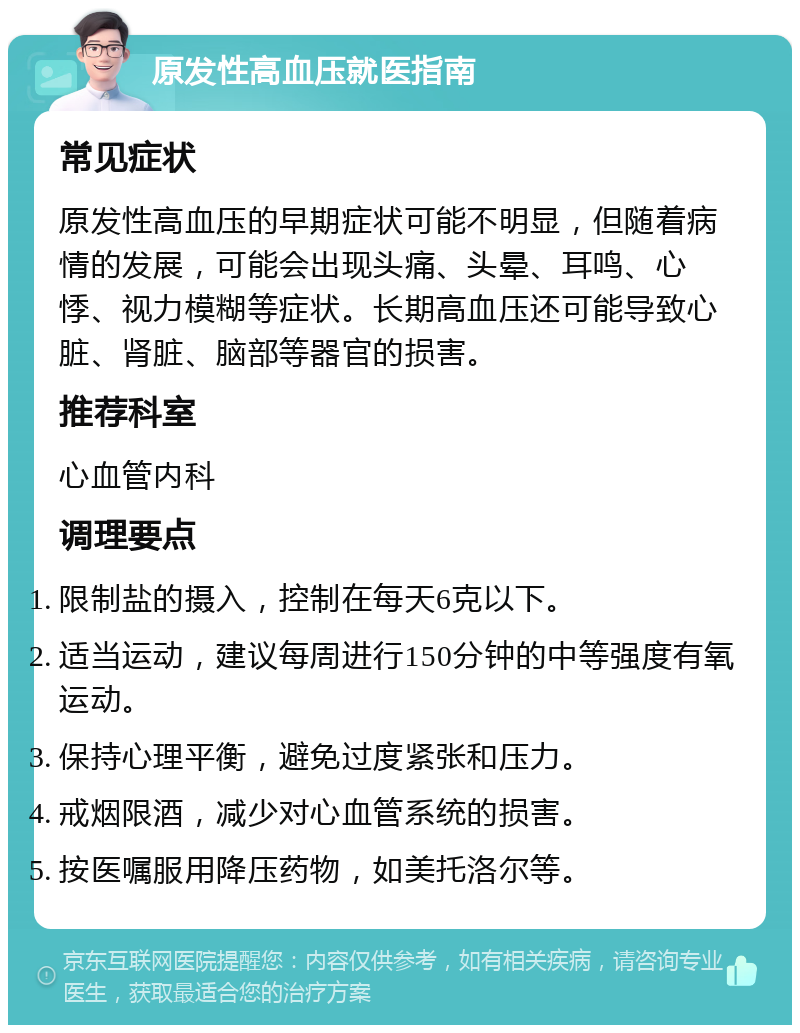 原发性高血压就医指南 常见症状 原发性高血压的早期症状可能不明显，但随着病情的发展，可能会出现头痛、头晕、耳鸣、心悸、视力模糊等症状。长期高血压还可能导致心脏、肾脏、脑部等器官的损害。 推荐科室 心血管内科 调理要点 限制盐的摄入，控制在每天6克以下。 适当运动，建议每周进行150分钟的中等强度有氧运动。 保持心理平衡，避免过度紧张和压力。 戒烟限酒，减少对心血管系统的损害。 按医嘱服用降压药物，如美托洛尔等。