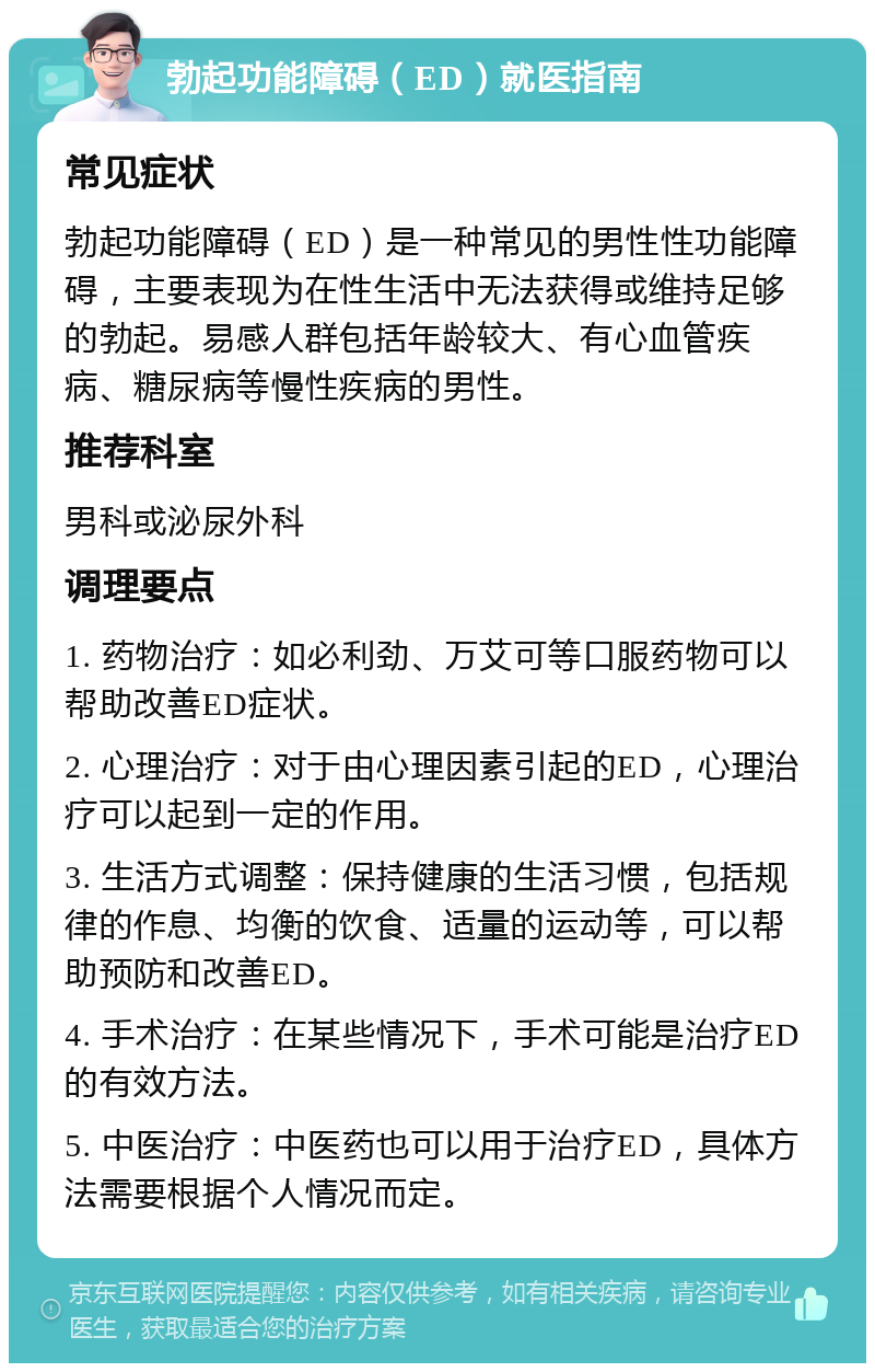 勃起功能障碍（ED）就医指南 常见症状 勃起功能障碍（ED）是一种常见的男性性功能障碍，主要表现为在性生活中无法获得或维持足够的勃起。易感人群包括年龄较大、有心血管疾病、糖尿病等慢性疾病的男性。 推荐科室 男科或泌尿外科 调理要点 1. 药物治疗：如必利劲、万艾可等口服药物可以帮助改善ED症状。 2. 心理治疗：对于由心理因素引起的ED，心理治疗可以起到一定的作用。 3. 生活方式调整：保持健康的生活习惯，包括规律的作息、均衡的饮食、适量的运动等，可以帮助预防和改善ED。 4. 手术治疗：在某些情况下，手术可能是治疗ED的有效方法。 5. 中医治疗：中医药也可以用于治疗ED，具体方法需要根据个人情况而定。