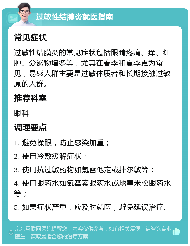 过敏性结膜炎就医指南 常见症状 过敏性结膜炎的常见症状包括眼睛疼痛、痒、红肿、分泌物增多等，尤其在春季和夏季更为常见，易感人群主要是过敏体质者和长期接触过敏原的人群。 推荐科室 眼科 调理要点 1. 避免揉眼，防止感染加重； 2. 使用冷敷缓解症状； 3. 使用抗过敏药物如氯雷他定或扑尔敏等； 4. 使用眼药水如氯霉素眼药水或地塞米松眼药水等； 5. 如果症状严重，应及时就医，避免延误治疗。