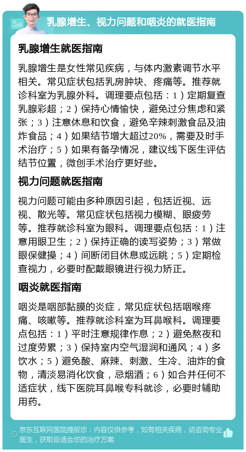 乳腺增生、视力问题和咽炎的就医指南 乳腺增生就医指南 乳腺增生是女性常见疾病，与体内激素调节水平相关。常见症状包括乳房肿块、疼痛等。推荐就诊科室为乳腺外科。调理要点包括：1）定期复查乳腺彩超；2）保持心情愉快，避免过分焦虑和紧张；3）注意休息和饮食，避免辛辣刺激食品及油炸食品；4）如果结节增大超过20%，需要及时手术治疗；5）如果有备孕情况，建议线下医生评估结节位置，微创手术治疗更好些。 视力问题就医指南 视力问题可能由多种原因引起，包括近视、远视、散光等。常见症状包括视力模糊、眼疲劳等。推荐就诊科室为眼科。调理要点包括：1）注意用眼卫生；2）保持正确的读写姿势；3）常做眼保健操；4）间断闭目休息或远眺；5）定期检查视力，必要时配戴眼镜进行视力矫正。 咽炎就医指南 咽炎是咽部黏膜的炎症，常见症状包括咽喉疼痛、咳嗽等。推荐就诊科室为耳鼻喉科。调理要点包括：1）平时注意规律作息；2）避免熬夜和过度劳累；3）保持室内空气湿润和通风；4）多饮水；5）避免酸、麻辣、刺激、生冷、油炸的食物，清淡易消化饮食，忌烟酒；6）如合并任何不适症状，线下医院耳鼻喉专科就诊，必要时辅助用药。