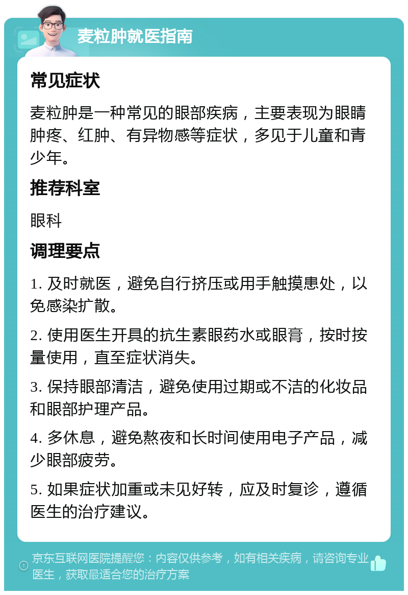 麦粒肿就医指南 常见症状 麦粒肿是一种常见的眼部疾病，主要表现为眼睛肿疼、红肿、有异物感等症状，多见于儿童和青少年。 推荐科室 眼科 调理要点 1. 及时就医，避免自行挤压或用手触摸患处，以免感染扩散。 2. 使用医生开具的抗生素眼药水或眼膏，按时按量使用，直至症状消失。 3. 保持眼部清洁，避免使用过期或不洁的化妆品和眼部护理产品。 4. 多休息，避免熬夜和长时间使用电子产品，减少眼部疲劳。 5. 如果症状加重或未见好转，应及时复诊，遵循医生的治疗建议。