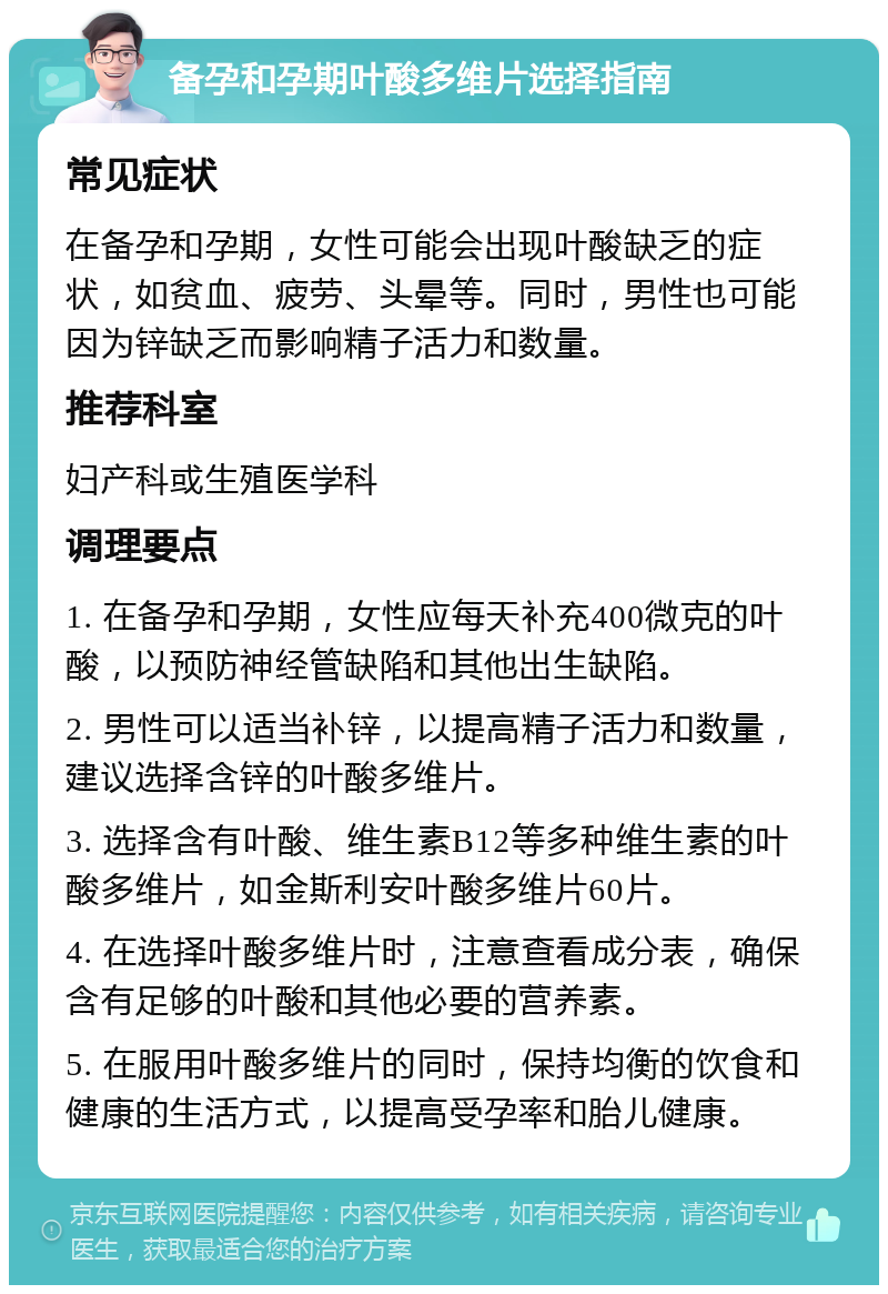 备孕和孕期叶酸多维片选择指南 常见症状 在备孕和孕期，女性可能会出现叶酸缺乏的症状，如贫血、疲劳、头晕等。同时，男性也可能因为锌缺乏而影响精子活力和数量。 推荐科室 妇产科或生殖医学科 调理要点 1. 在备孕和孕期，女性应每天补充400微克的叶酸，以预防神经管缺陷和其他出生缺陷。 2. 男性可以适当补锌，以提高精子活力和数量，建议选择含锌的叶酸多维片。 3. 选择含有叶酸、维生素B12等多种维生素的叶酸多维片，如金斯利安叶酸多维片60片。 4. 在选择叶酸多维片时，注意查看成分表，确保含有足够的叶酸和其他必要的营养素。 5. 在服用叶酸多维片的同时，保持均衡的饮食和健康的生活方式，以提高受孕率和胎儿健康。