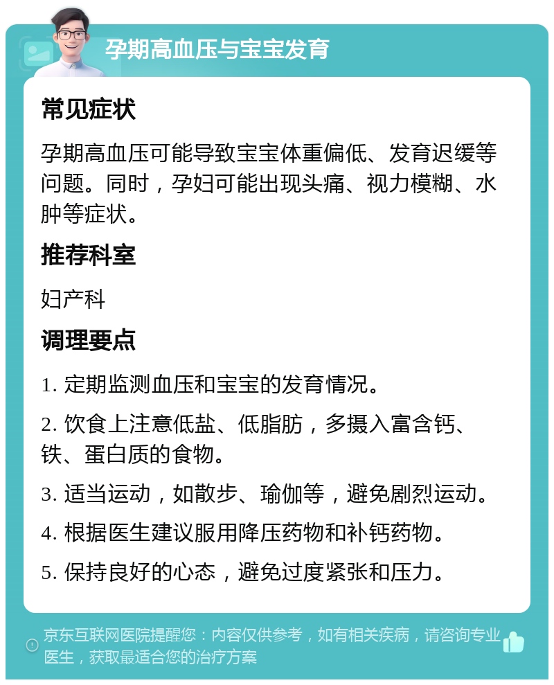 孕期高血压与宝宝发育 常见症状 孕期高血压可能导致宝宝体重偏低、发育迟缓等问题。同时，孕妇可能出现头痛、视力模糊、水肿等症状。 推荐科室 妇产科 调理要点 1. 定期监测血压和宝宝的发育情况。 2. 饮食上注意低盐、低脂肪，多摄入富含钙、铁、蛋白质的食物。 3. 适当运动，如散步、瑜伽等，避免剧烈运动。 4. 根据医生建议服用降压药物和补钙药物。 5. 保持良好的心态，避免过度紧张和压力。