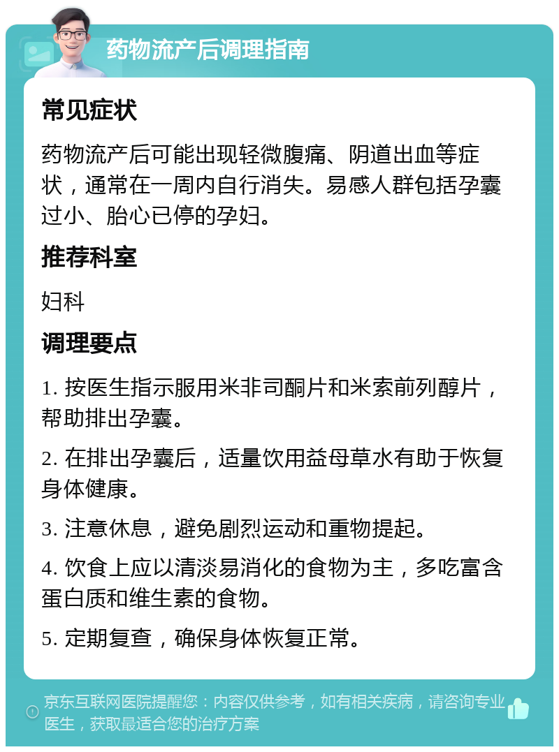 药物流产后调理指南 常见症状 药物流产后可能出现轻微腹痛、阴道出血等症状，通常在一周内自行消失。易感人群包括孕囊过小、胎心已停的孕妇。 推荐科室 妇科 调理要点 1. 按医生指示服用米非司酮片和米索前列醇片，帮助排出孕囊。 2. 在排出孕囊后，适量饮用益母草水有助于恢复身体健康。 3. 注意休息，避免剧烈运动和重物提起。 4. 饮食上应以清淡易消化的食物为主，多吃富含蛋白质和维生素的食物。 5. 定期复查，确保身体恢复正常。