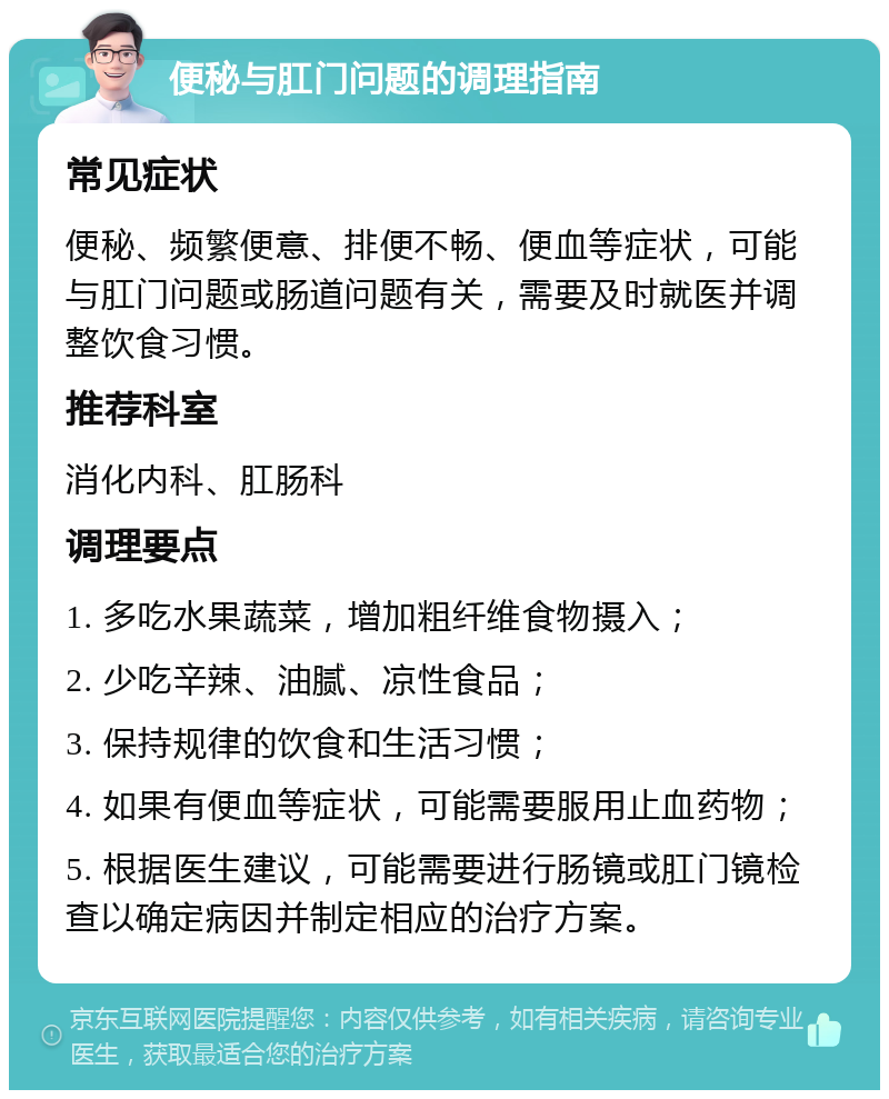 便秘与肛门问题的调理指南 常见症状 便秘、频繁便意、排便不畅、便血等症状，可能与肛门问题或肠道问题有关，需要及时就医并调整饮食习惯。 推荐科室 消化内科、肛肠科 调理要点 1. 多吃水果蔬菜，增加粗纤维食物摄入； 2. 少吃辛辣、油腻、凉性食品； 3. 保持规律的饮食和生活习惯； 4. 如果有便血等症状，可能需要服用止血药物； 5. 根据医生建议，可能需要进行肠镜或肛门镜检查以确定病因并制定相应的治疗方案。