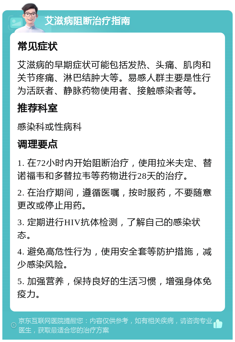 艾滋病阻断治疗指南 常见症状 艾滋病的早期症状可能包括发热、头痛、肌肉和关节疼痛、淋巴结肿大等。易感人群主要是性行为活跃者、静脉药物使用者、接触感染者等。 推荐科室 感染科或性病科 调理要点 1. 在72小时内开始阻断治疗，使用拉米夫定、替诺福韦和多替拉韦等药物进行28天的治疗。 2. 在治疗期间，遵循医嘱，按时服药，不要随意更改或停止用药。 3. 定期进行HIV抗体检测，了解自己的感染状态。 4. 避免高危性行为，使用安全套等防护措施，减少感染风险。 5. 加强营养，保持良好的生活习惯，增强身体免疫力。