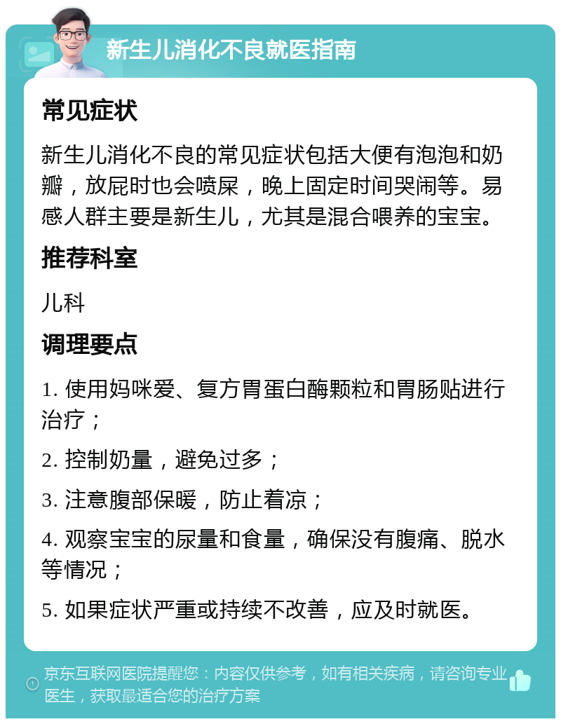 新生儿消化不良就医指南 常见症状 新生儿消化不良的常见症状包括大便有泡泡和奶瓣，放屁时也会喷屎，晚上固定时间哭闹等。易感人群主要是新生儿，尤其是混合喂养的宝宝。 推荐科室 儿科 调理要点 1. 使用妈咪爱、复方胃蛋白酶颗粒和胃肠贴进行治疗； 2. 控制奶量，避免过多； 3. 注意腹部保暖，防止着凉； 4. 观察宝宝的尿量和食量，确保没有腹痛、脱水等情况； 5. 如果症状严重或持续不改善，应及时就医。