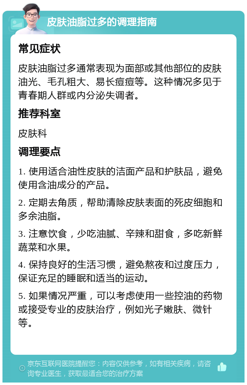 皮肤油脂过多的调理指南 常见症状 皮肤油脂过多通常表现为面部或其他部位的皮肤油光、毛孔粗大、易长痘痘等。这种情况多见于青春期人群或内分泌失调者。 推荐科室 皮肤科 调理要点 1. 使用适合油性皮肤的洁面产品和护肤品，避免使用含油成分的产品。 2. 定期去角质，帮助清除皮肤表面的死皮细胞和多余油脂。 3. 注意饮食，少吃油腻、辛辣和甜食，多吃新鲜蔬菜和水果。 4. 保持良好的生活习惯，避免熬夜和过度压力，保证充足的睡眠和适当的运动。 5. 如果情况严重，可以考虑使用一些控油的药物或接受专业的皮肤治疗，例如光子嫩肤、微针等。