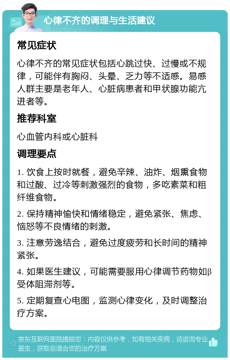 心律不齐的调理与生活建议 常见症状 心律不齐的常见症状包括心跳过快、过慢或不规律，可能伴有胸闷、头晕、乏力等不适感。易感人群主要是老年人、心脏病患者和甲状腺功能亢进者等。 推荐科室 心血管内科或心脏科 调理要点 1. 饮食上按时就餐，避免辛辣、油炸、烟熏食物和过酸、过冷等刺激强烈的食物，多吃素菜和粗纤维食物。 2. 保持精神愉快和情绪稳定，避免紧张、焦虑、恼怒等不良情绪的刺激。 3. 注意劳逸结合，避免过度疲劳和长时间的精神紧张。 4. 如果医生建议，可能需要服用心律调节药物如β受体阻滞剂等。 5. 定期复查心电图，监测心律变化，及时调整治疗方案。