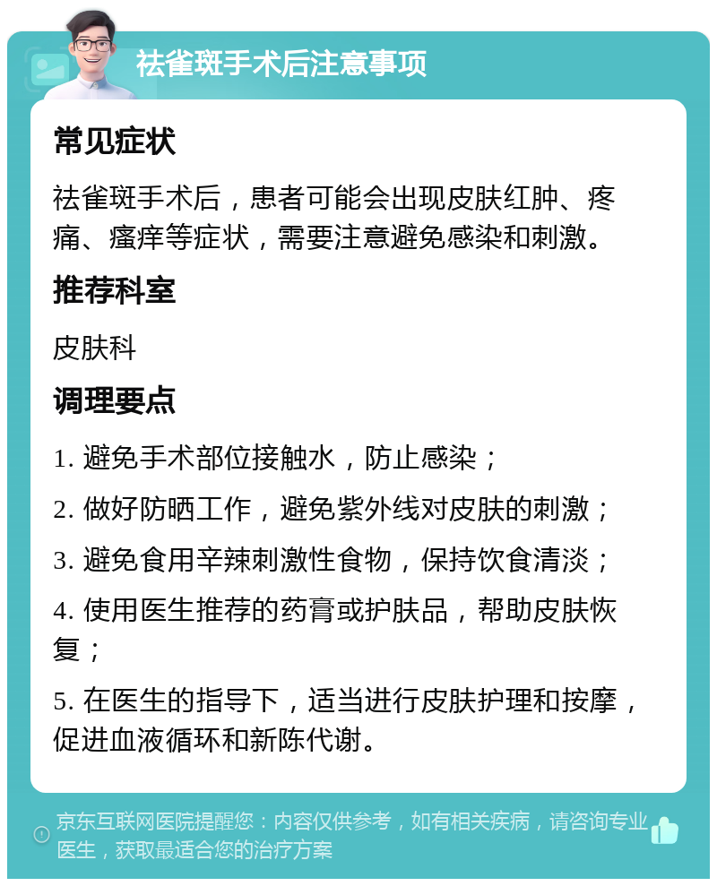 祛雀斑手术后注意事项 常见症状 祛雀斑手术后，患者可能会出现皮肤红肿、疼痛、瘙痒等症状，需要注意避免感染和刺激。 推荐科室 皮肤科 调理要点 1. 避免手术部位接触水，防止感染； 2. 做好防晒工作，避免紫外线对皮肤的刺激； 3. 避免食用辛辣刺激性食物，保持饮食清淡； 4. 使用医生推荐的药膏或护肤品，帮助皮肤恢复； 5. 在医生的指导下，适当进行皮肤护理和按摩，促进血液循环和新陈代谢。