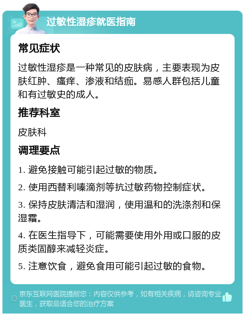 过敏性湿疹就医指南 常见症状 过敏性湿疹是一种常见的皮肤病，主要表现为皮肤红肿、瘙痒、渗液和结痂。易感人群包括儿童和有过敏史的成人。 推荐科室 皮肤科 调理要点 1. 避免接触可能引起过敏的物质。 2. 使用西替利嗪滴剂等抗过敏药物控制症状。 3. 保持皮肤清洁和湿润，使用温和的洗涤剂和保湿霜。 4. 在医生指导下，可能需要使用外用或口服的皮质类固醇来减轻炎症。 5. 注意饮食，避免食用可能引起过敏的食物。