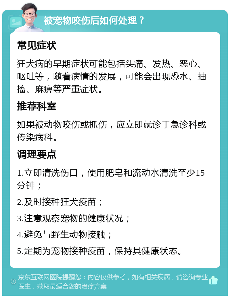 被宠物咬伤后如何处理？ 常见症状 狂犬病的早期症状可能包括头痛、发热、恶心、呕吐等，随着病情的发展，可能会出现恐水、抽搐、麻痹等严重症状。 推荐科室 如果被动物咬伤或抓伤，应立即就诊于急诊科或传染病科。 调理要点 1.立即清洗伤口，使用肥皂和流动水清洗至少15分钟； 2.及时接种狂犬疫苗； 3.注意观察宠物的健康状况； 4.避免与野生动物接触； 5.定期为宠物接种疫苗，保持其健康状态。