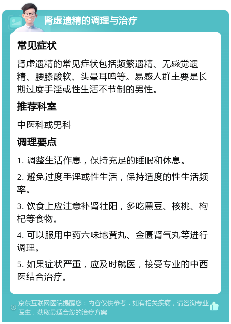 肾虚遗精的调理与治疗 常见症状 肾虚遗精的常见症状包括频繁遗精、无感觉遗精、腰膝酸软、头晕耳鸣等。易感人群主要是长期过度手淫或性生活不节制的男性。 推荐科室 中医科或男科 调理要点 1. 调整生活作息，保持充足的睡眠和休息。 2. 避免过度手淫或性生活，保持适度的性生活频率。 3. 饮食上应注意补肾壮阳，多吃黑豆、核桃、枸杞等食物。 4. 可以服用中药六味地黄丸、金匮肾气丸等进行调理。 5. 如果症状严重，应及时就医，接受专业的中西医结合治疗。