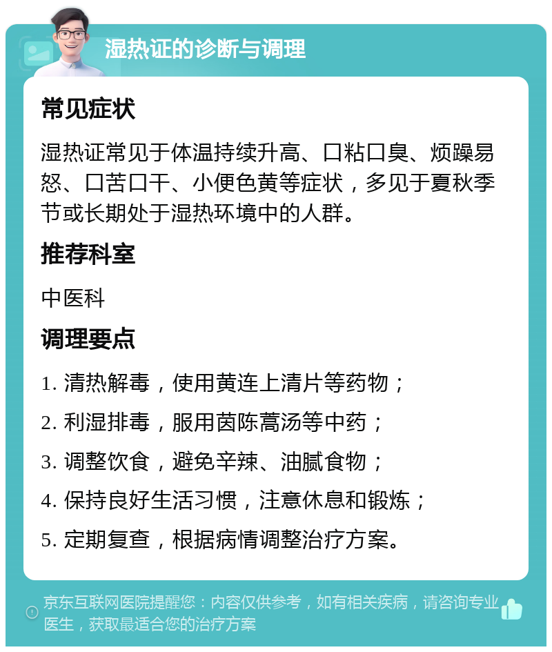 湿热证的诊断与调理 常见症状 湿热证常见于体温持续升高、口粘口臭、烦躁易怒、口苦口干、小便色黄等症状，多见于夏秋季节或长期处于湿热环境中的人群。 推荐科室 中医科 调理要点 1. 清热解毒，使用黄连上清片等药物； 2. 利湿排毒，服用茵陈蒿汤等中药； 3. 调整饮食，避免辛辣、油腻食物； 4. 保持良好生活习惯，注意休息和锻炼； 5. 定期复查，根据病情调整治疗方案。