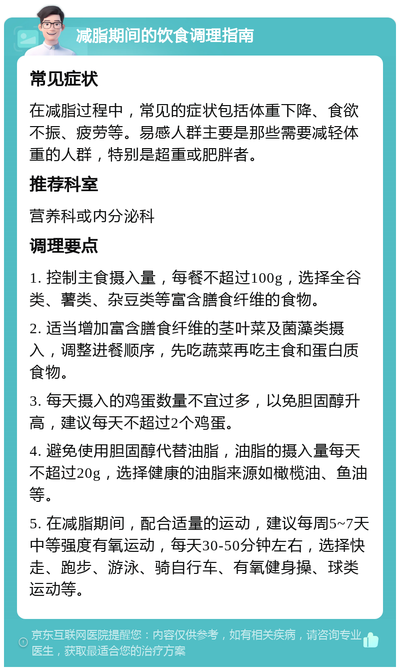 减脂期间的饮食调理指南 常见症状 在减脂过程中，常见的症状包括体重下降、食欲不振、疲劳等。易感人群主要是那些需要减轻体重的人群，特别是超重或肥胖者。 推荐科室 营养科或内分泌科 调理要点 1. 控制主食摄入量，每餐不超过100g，选择全谷类、薯类、杂豆类等富含膳食纤维的食物。 2. 适当增加富含膳食纤维的茎叶菜及菌藻类摄入，调整进餐顺序，先吃蔬菜再吃主食和蛋白质食物。 3. 每天摄入的鸡蛋数量不宜过多，以免胆固醇升高，建议每天不超过2个鸡蛋。 4. 避免使用胆固醇代替油脂，油脂的摄入量每天不超过20g，选择健康的油脂来源如橄榄油、鱼油等。 5. 在减脂期间，配合适量的运动，建议每周5~7天中等强度有氧运动，每天30-50分钟左右，选择快走、跑步、游泳、骑自行车、有氧健身操、球类运动等。