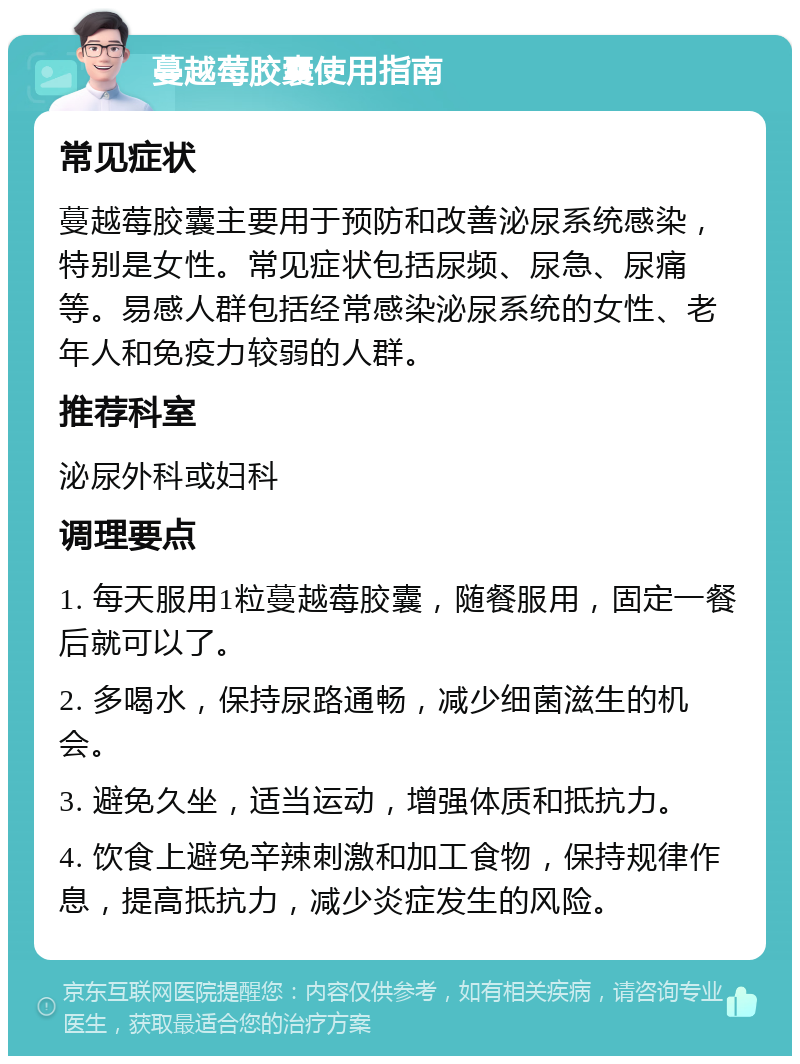 蔓越莓胶囊使用指南 常见症状 蔓越莓胶囊主要用于预防和改善泌尿系统感染，特别是女性。常见症状包括尿频、尿急、尿痛等。易感人群包括经常感染泌尿系统的女性、老年人和免疫力较弱的人群。 推荐科室 泌尿外科或妇科 调理要点 1. 每天服用1粒蔓越莓胶囊，随餐服用，固定一餐后就可以了。 2. 多喝水，保持尿路通畅，减少细菌滋生的机会。 3. 避免久坐，适当运动，增强体质和抵抗力。 4. 饮食上避免辛辣刺激和加工食物，保持规律作息，提高抵抗力，减少炎症发生的风险。