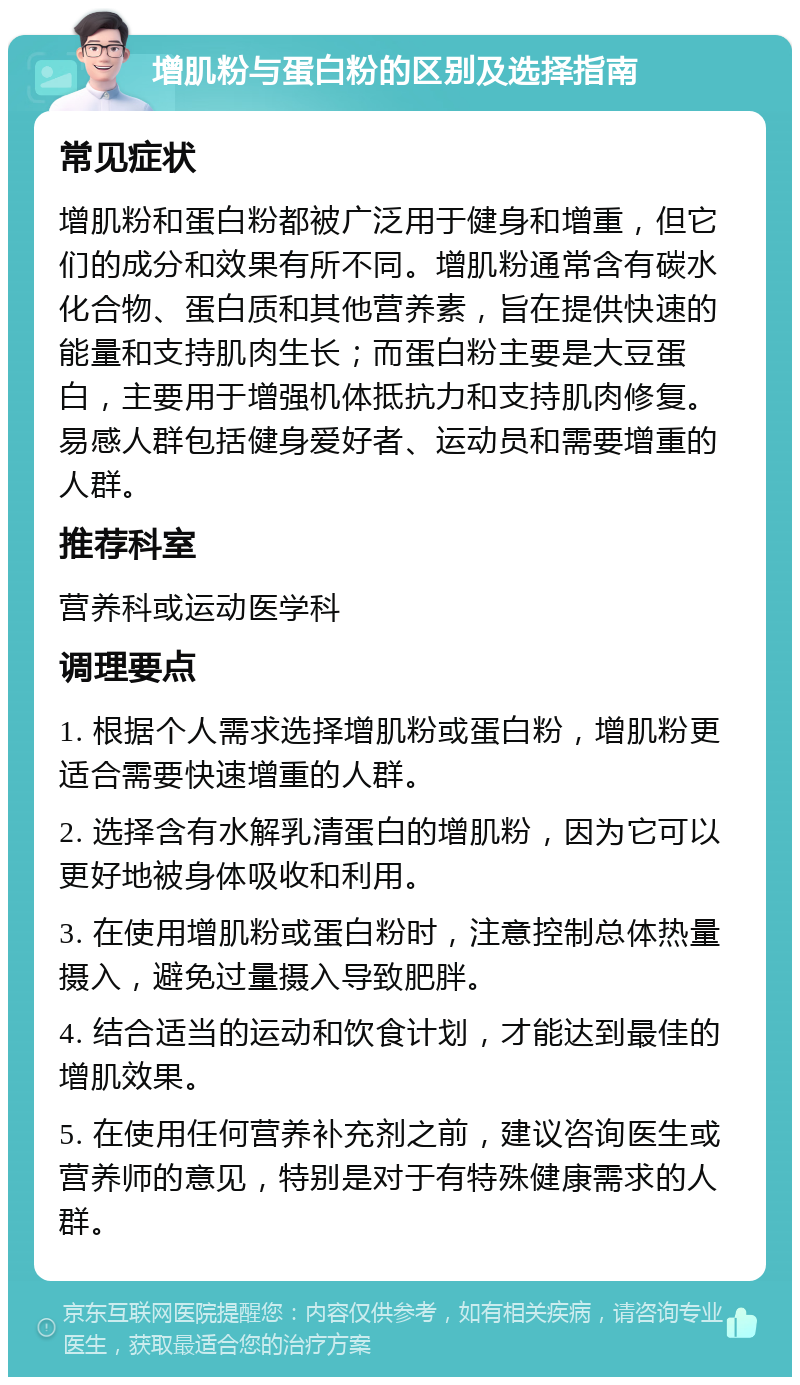 增肌粉与蛋白粉的区别及选择指南 常见症状 增肌粉和蛋白粉都被广泛用于健身和增重，但它们的成分和效果有所不同。增肌粉通常含有碳水化合物、蛋白质和其他营养素，旨在提供快速的能量和支持肌肉生长；而蛋白粉主要是大豆蛋白，主要用于增强机体抵抗力和支持肌肉修复。易感人群包括健身爱好者、运动员和需要增重的人群。 推荐科室 营养科或运动医学科 调理要点 1. 根据个人需求选择增肌粉或蛋白粉，增肌粉更适合需要快速增重的人群。 2. 选择含有水解乳清蛋白的增肌粉，因为它可以更好地被身体吸收和利用。 3. 在使用增肌粉或蛋白粉时，注意控制总体热量摄入，避免过量摄入导致肥胖。 4. 结合适当的运动和饮食计划，才能达到最佳的增肌效果。 5. 在使用任何营养补充剂之前，建议咨询医生或营养师的意见，特别是对于有特殊健康需求的人群。